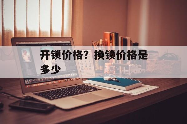 开锁价格？换锁价格是多少