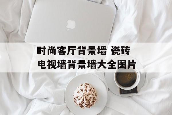 时尚客厅背景墙 瓷砖电视墙背景墙大全图片