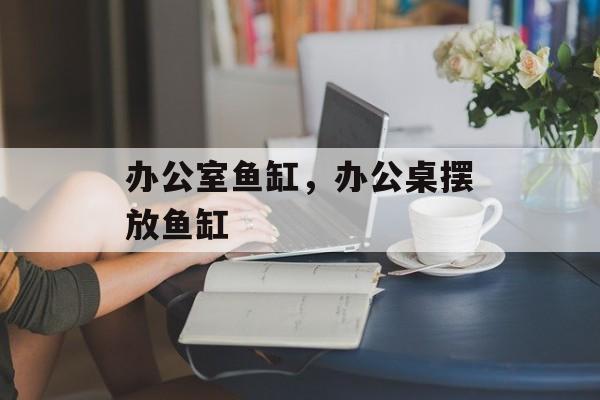 办公室鱼缸，办公桌摆放鱼缸