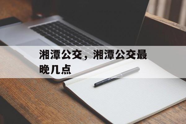 湘潭公交，湘潭公交最晚几点