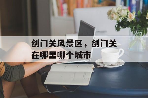 剑门关风景区，剑门关在哪里哪个城市