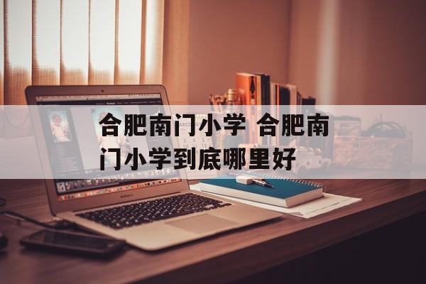 合肥南门小学 合肥南门小学到底哪里好