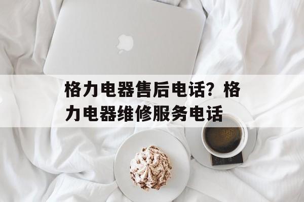 格力电器售后电话？格力电器维修服务电话