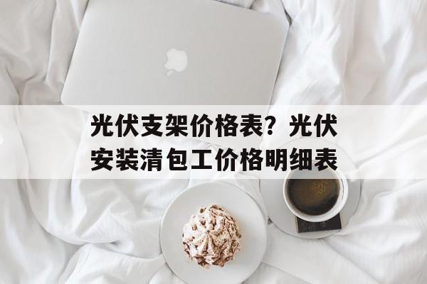 光伏支架价格表？光伏安装清包工价格明细表