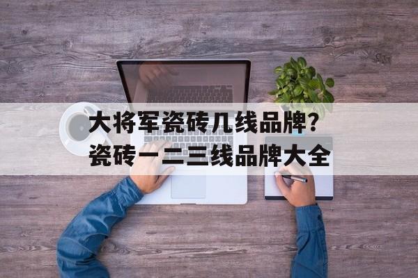 大将军瓷砖几线品牌？瓷砖一二三线品牌大全
