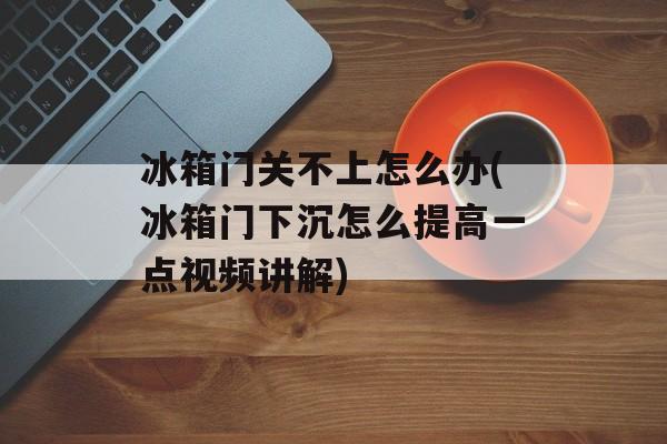 冰箱门关不上怎么办(冰箱门下沉怎么提高一点视频讲解)