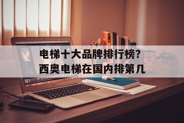 电梯十大品牌排行榜？西奥电梯在国内排第几