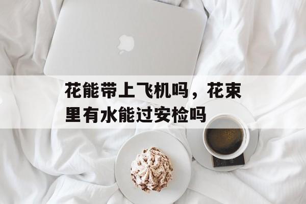 花能带上飞机吗，花束里有水能过安检吗