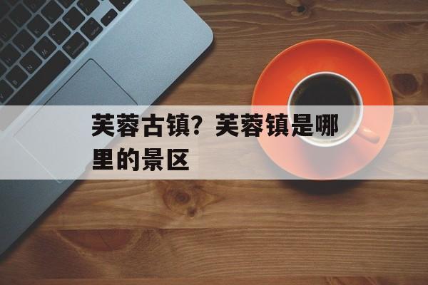 芙蓉古镇？芙蓉镇是哪里的景区