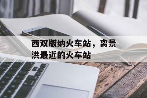 西双版纳火车站，离景洪最近的火车站