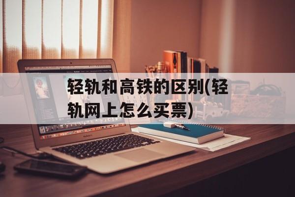 轻轨和高铁的区别(轻轨网上怎么买票)