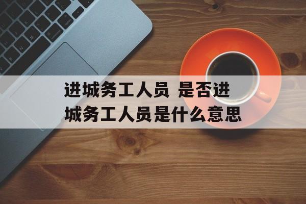 进城务工人员 是否进城务工人员是什么意思