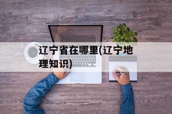 辽宁省在哪里(辽宁地理知识)