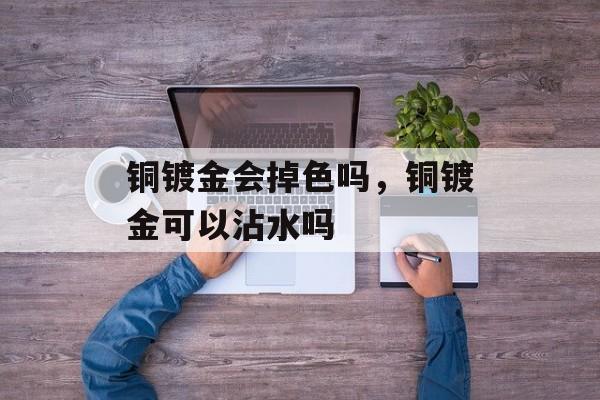铜镀金会掉色吗，铜镀金可以沾水吗