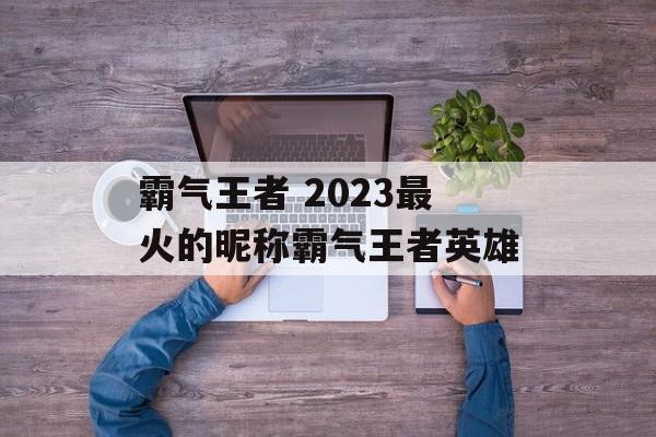 霸气王者 2023最火的昵称霸气王者英雄