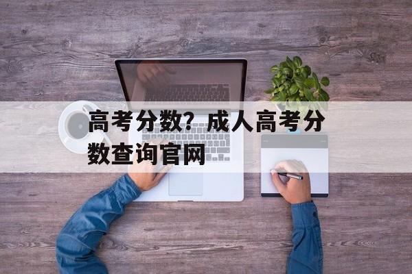 高考分数？成人高考分数查询官网