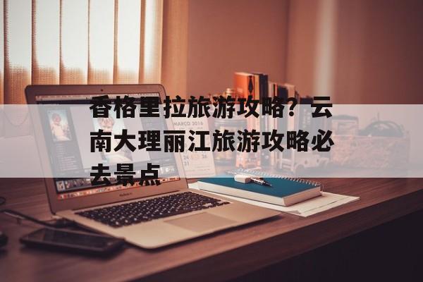香格里拉旅游攻略？云南大理丽江旅游攻略必去景点