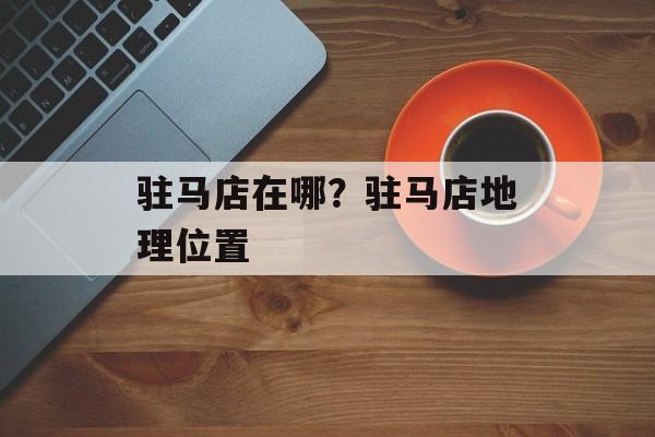 驻马店在哪？驻马店地理位置