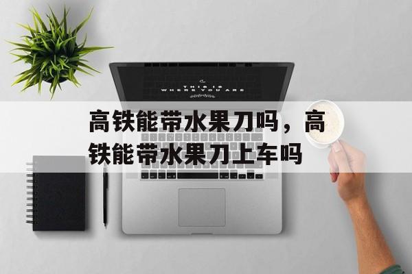 高铁能带水果刀吗，高铁能带水果刀上车吗
