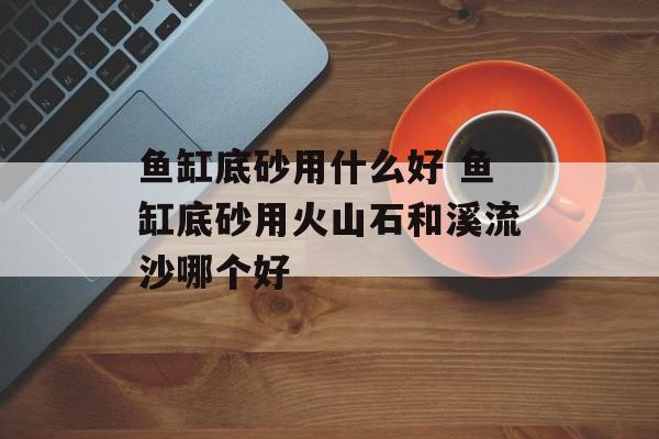 鱼缸底砂用什么好 鱼缸底砂用火山石和溪流沙哪个好