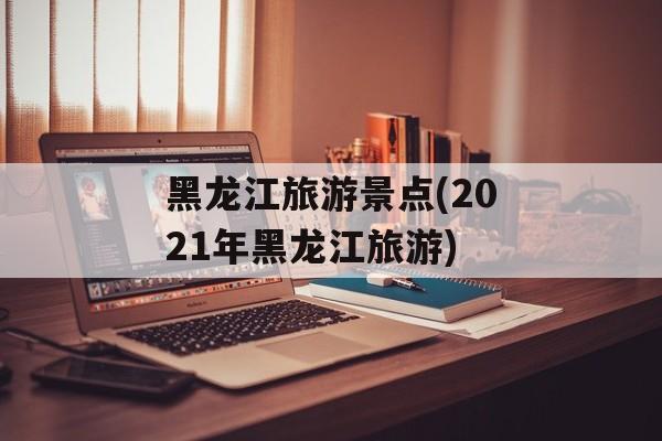 黑龙江旅游景点(2021年黑龙江旅游)