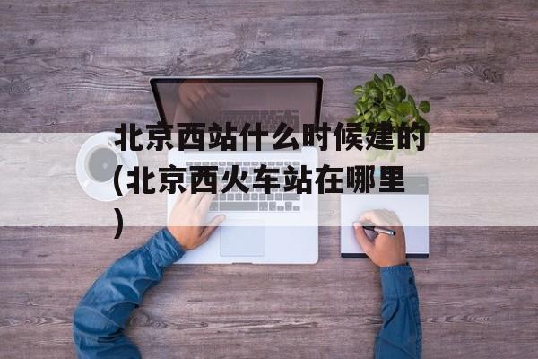 北京西站什么时候建的(北京西火车站在哪里)