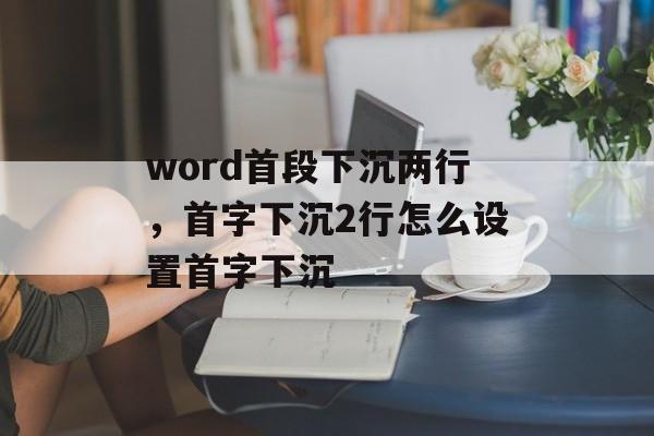 word首段下沉两行，首字下沉2行怎么设置首字下沉