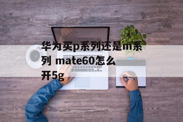 华为买p系列还是m系列 mate60怎么开5g