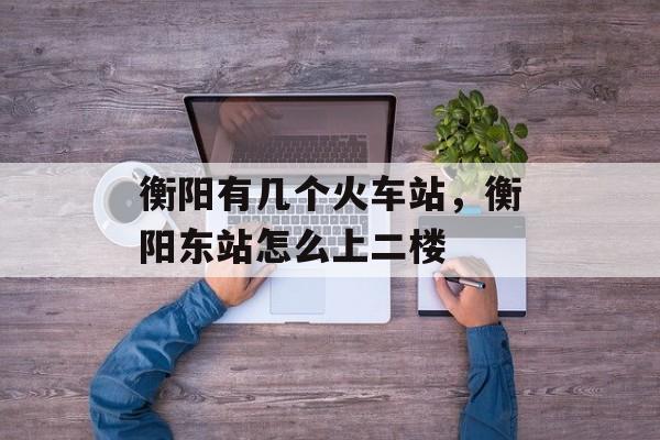 衡阳有几个火车站，衡阳东站怎么上二楼