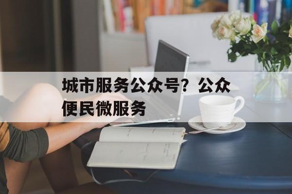 城市服务公众号？公众便民微服务