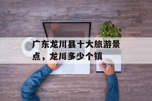 广东龙川县十大旅游景点，龙川多少个镇