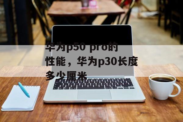 华为p50 pro的性能，华为p30长度多少厘米