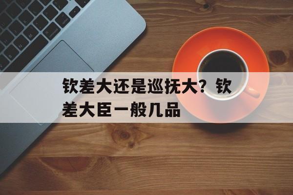 钦差大还是巡抚大？钦差大臣一般几品