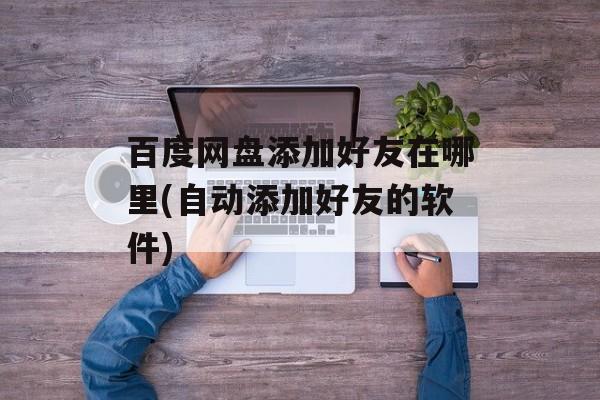 百度网盘添加好友在哪里(自动添加好友的软件)