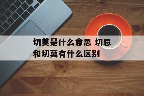 切莫是什么意思 切忌和切莫有什么区别