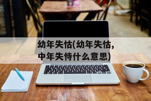 幼年失怙(幼年失怙,中年失恃什么意思)
