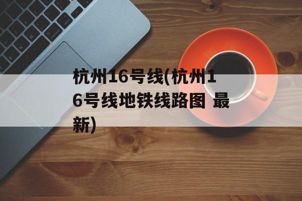 杭州16号线(杭州16号线地铁线路图 最新)