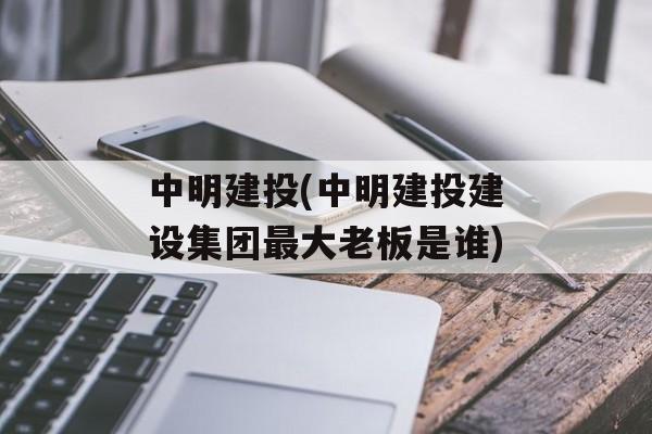 中明建投(中明建投建设集团最大老板是谁)