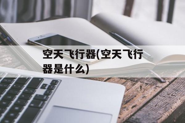 空天飞行器(空天飞行器是什么)