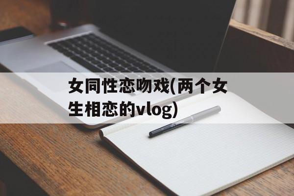 女同性恋吻戏(两个女生相恋的vlog)