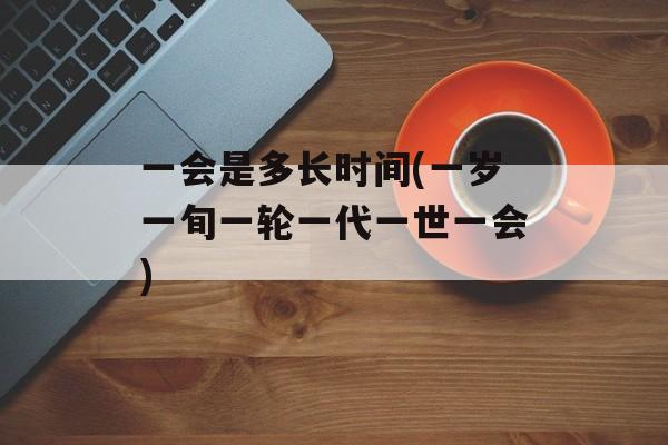 一会是多长时间(一岁一旬一轮一代一世一会)