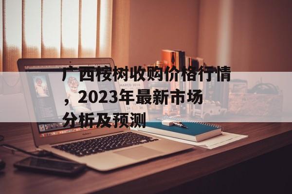 广西桉树收购价格行情，2023年最新市场分析及预测