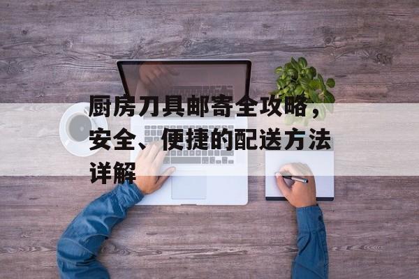 厨房刀具邮寄全攻略，安全、便捷的配送方法详解