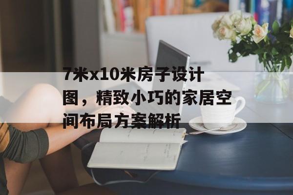 7米x10米房子设计图，精致小巧的家居空间布局方案解析