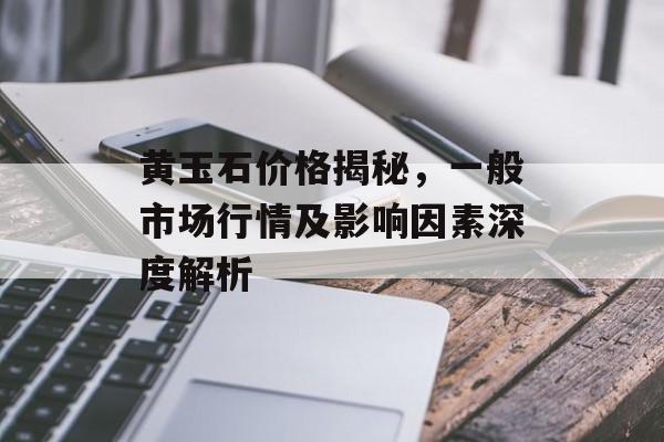 黄玉石价格揭秘，一般市场行情及影响因素深度解析