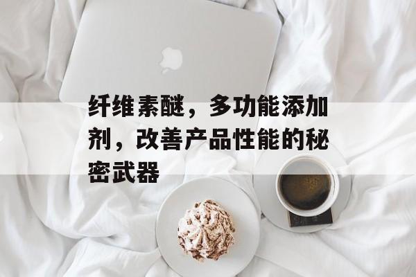 纤维素醚，多功能添加剂，改善产品性能的秘密武器