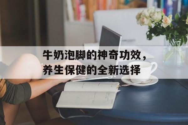 牛奶泡脚的神奇功效，养生保健的全新选择