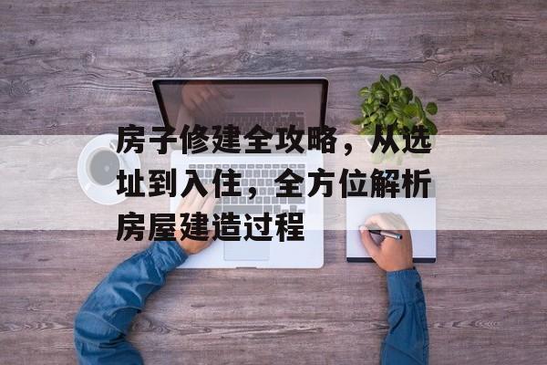 房子修建全攻略，从选址到入住，全方位解析房屋建造过程