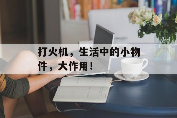 打火机，生活中的小物件，大作用！