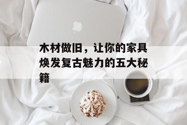 木材做旧，让你的家具焕发复古魅力的五大秘籍